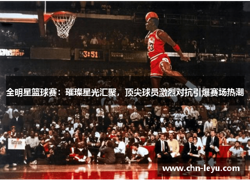 全明星篮球赛：璀璨星光汇聚，顶尖球员激烈对抗引爆赛场热潮