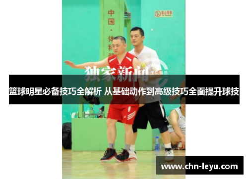 篮球明星必备技巧全解析 从基础动作到高级技巧全面提升球技