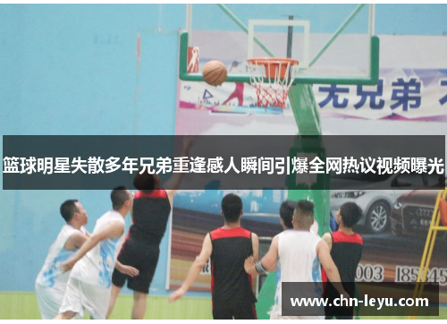 篮球明星失散多年兄弟重逢感人瞬间引爆全网热议视频曝光