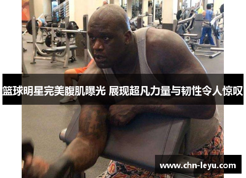 篮球明星完美腹肌曝光 展现超凡力量与韧性令人惊叹