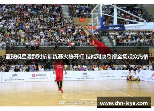 篮球明星激烈对抗训练赛火热开打 技能对决引爆全场观众热情