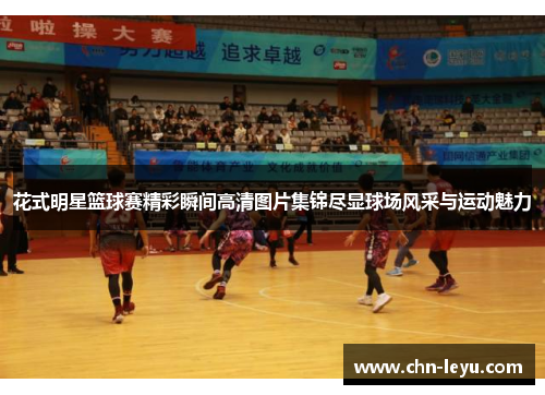 花式明星篮球赛精彩瞬间高清图片集锦尽显球场风采与运动魅力