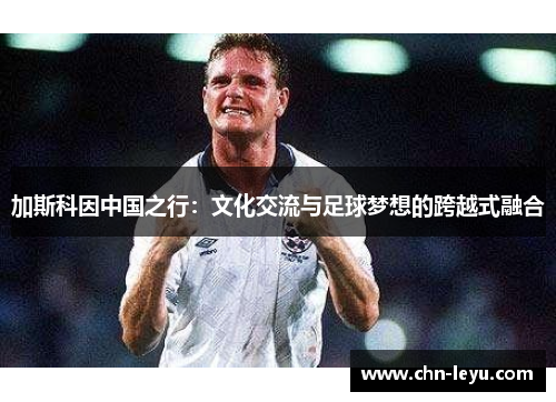 加斯科因中国之行：文化交流与足球梦想的跨越式融合