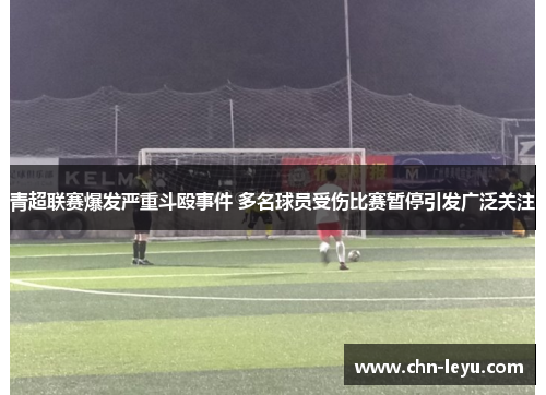 青超联赛爆发严重斗殴事件 多名球员受伤比赛暂停引发广泛关注